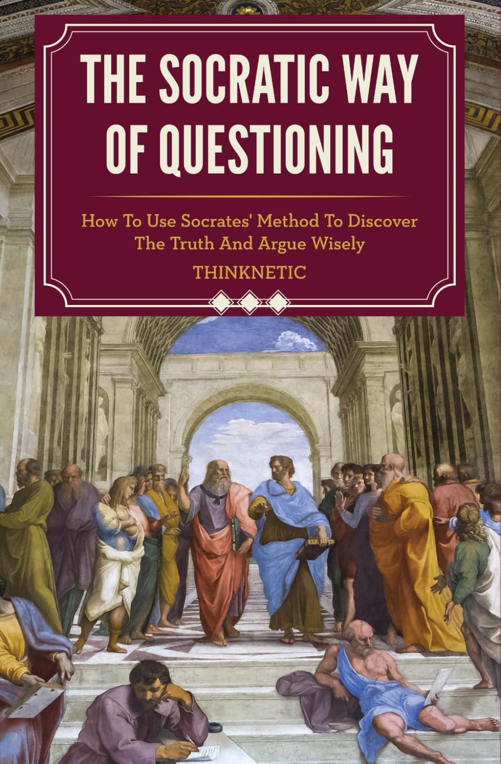 The Socratic Way Of Questioning: How To Use Socrates' Method To Discover The Truth And Argue Wisely (Critical Thinking & Logic Mastery)